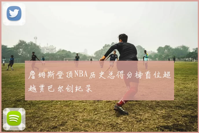詹姆斯登顶NBA历史总得分榜首位超越贾巴尔创纪录