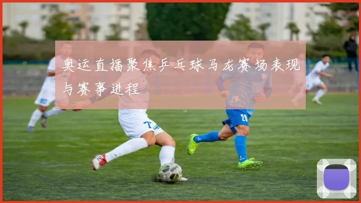 奥运直播聚焦乒乓球马龙赛场表现与赛事进程