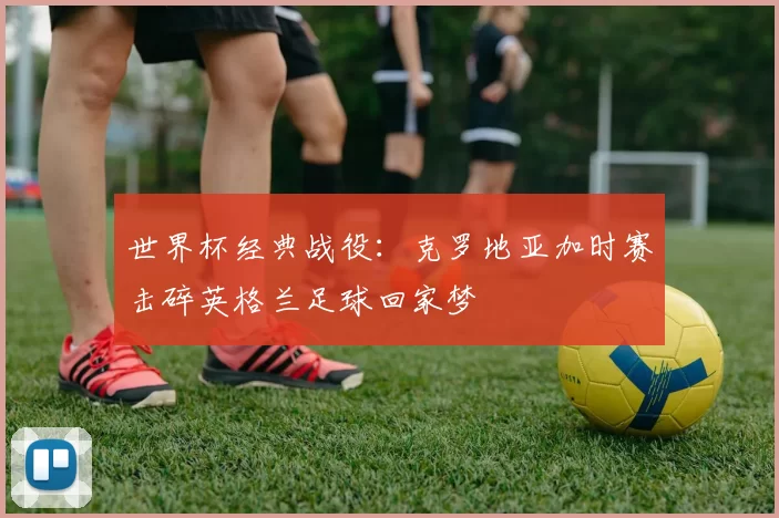 世界杯经典战役：克罗地亚加时赛击碎英格兰足球回家梦