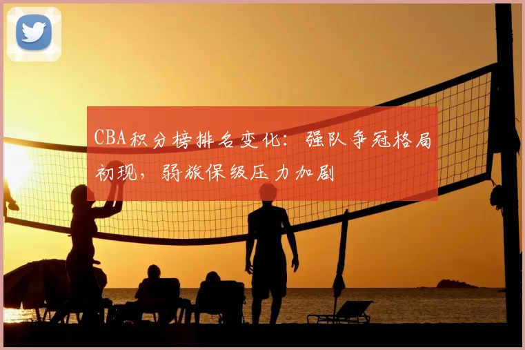 CBA积分榜排名变化:强队争冠格局初现,弱旅保级压力加剧
