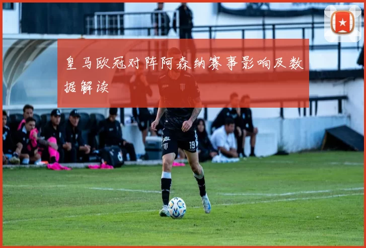 皇马欧冠对阵阿森纳赛事影响及数据解读