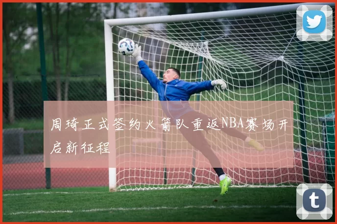 周琦正式签约火箭队重返NBA赛场开启新征程