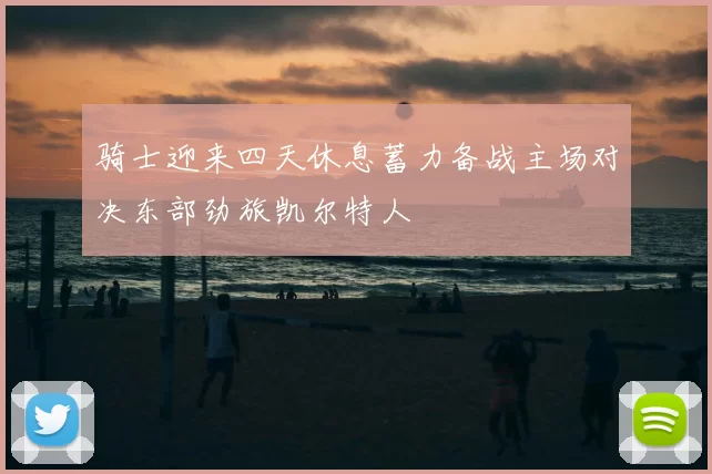 骑士迎来四天休息蓄力备战主场对决东部劲旅凯尔特人