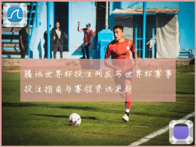 腾讯世界杯投注网发布世界杯赛事投注指南与赛程资讯更新