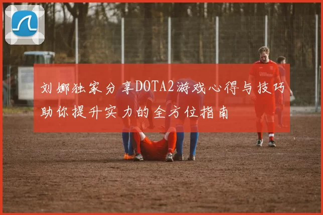 刘娜独家分享DOTA2游戏心得与技巧助你提升实力的全方位指南