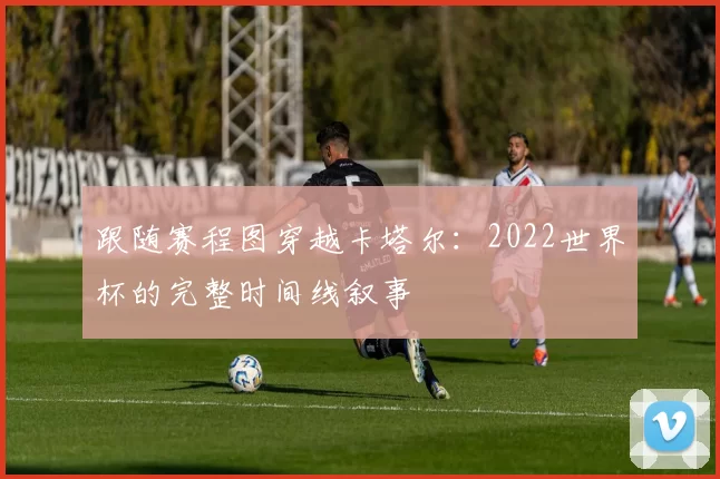 跟随赛程图穿越卡塔尔：2022世界杯的完整时间线叙事