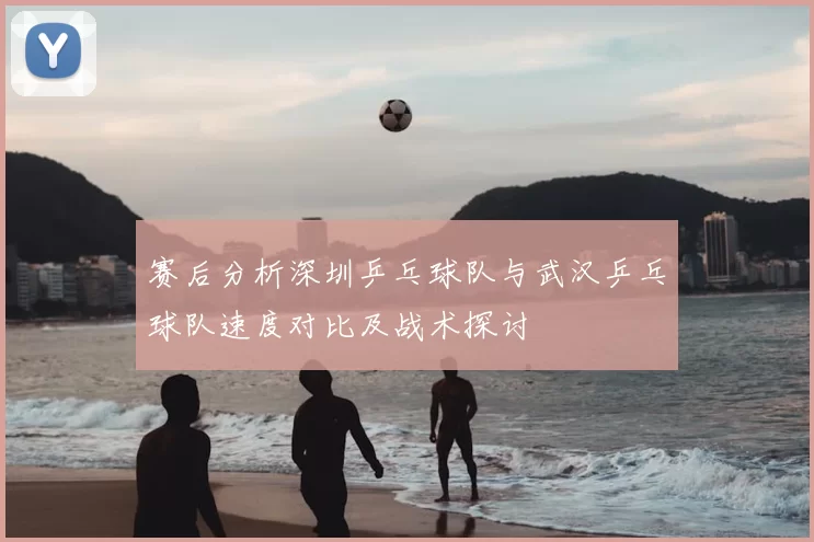 赛后分析深圳乒乓球队与武汉乒乓球队速度对比及战术探讨