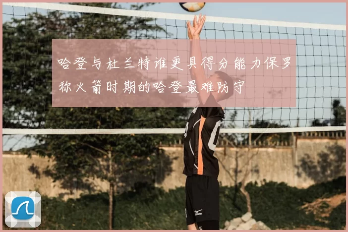 哈登与杜兰特谁更具得分能力保罗称火箭时期的哈登最难防守