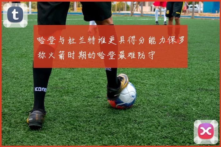 哈登与杜兰特谁更具得分能力保罗称火箭时期的哈登最难防守