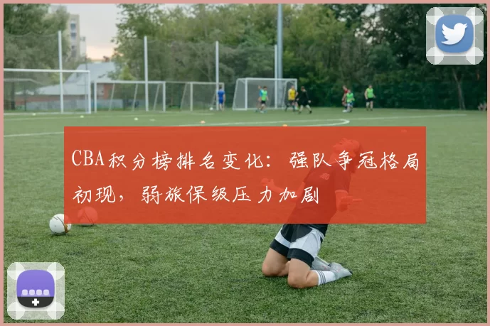 CBA积分榜排名变化:强队争冠格局初现,弱旅保级压力加剧