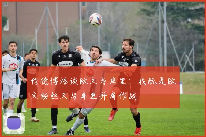 伦德博格谈欧文与库里:我既是欧文粉丝又与库里并肩作战
