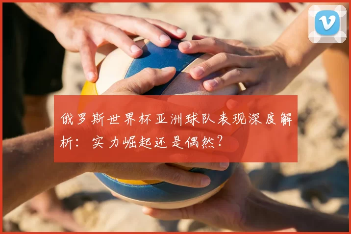 俄罗斯世界杯亚洲球队表现深度解析：实力崛起还是偶然？