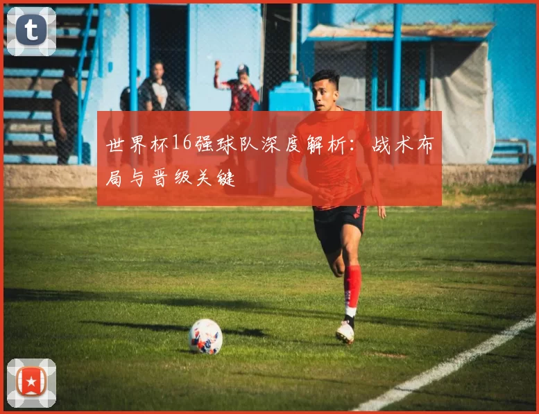 世界杯16强球队深度解析：战术布局与晋级关键