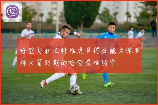 哈登与杜兰特谁更具得分能力保罗称火箭时期的哈登最难防守
