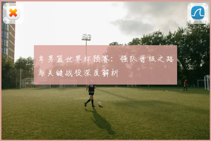 年男篮世界杯预赛：强队晋级之路与关键战役深度解析