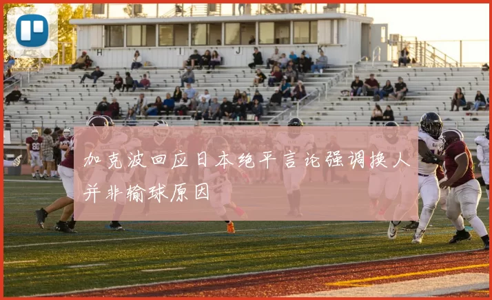 加克波回应日本绝平言论强调换人并非输球原因