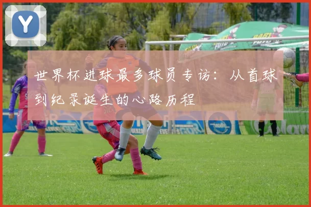 世界杯进球最多球员专访：从首球到纪录诞生的心路历程