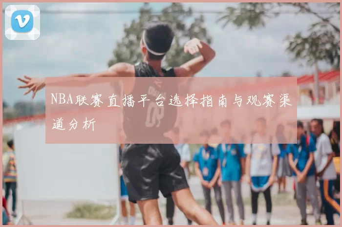 NBA联赛直播平台选择指南与观赛渠道分析