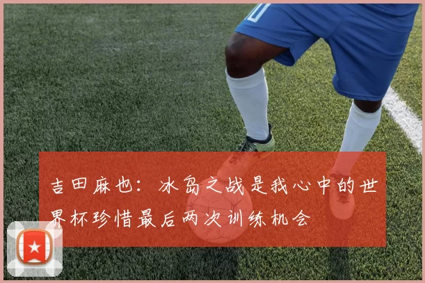 吉田麻也：冰岛之战是我心中的世界杯珍惜最后两次训练机会
