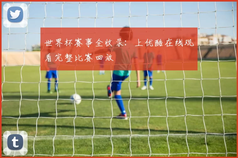 世界杯赛事全收录:上优酷在线观看完整比赛回放