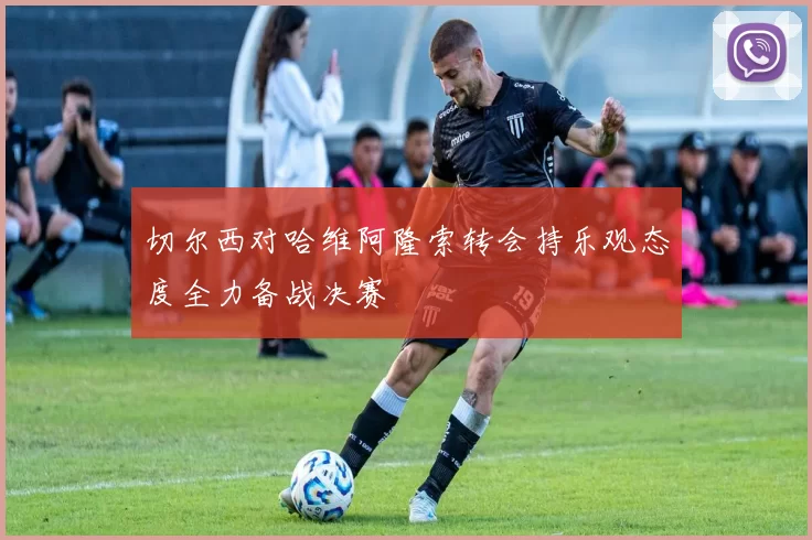 切尔西对哈维阿隆索转会持乐观态度全力备战决赛