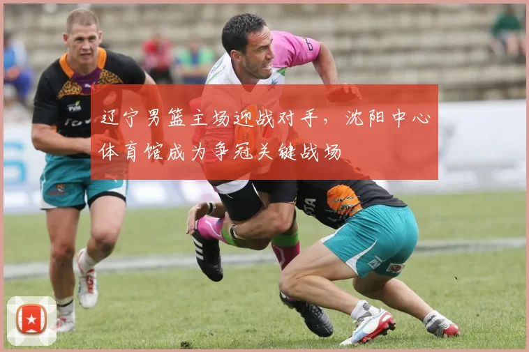 辽宁男篮主场迎战对手，沈阳中心体育馆成为争冠关键战场