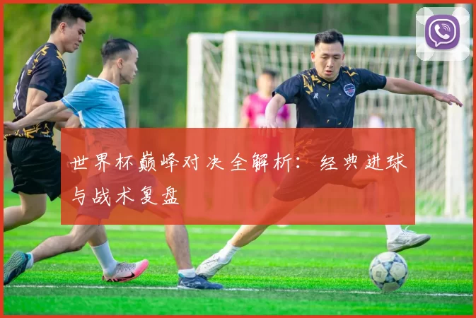 世界杯巅峰对决全解析：经典进球与战术复盘