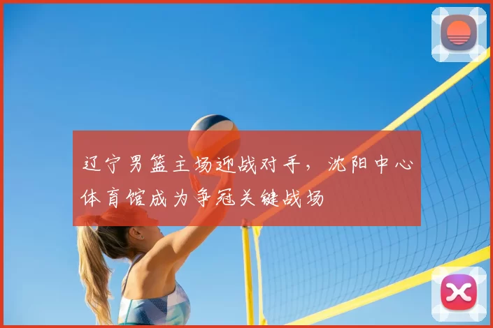 辽宁男篮主场迎战对手，沈阳中心体育馆成为争冠关键战场