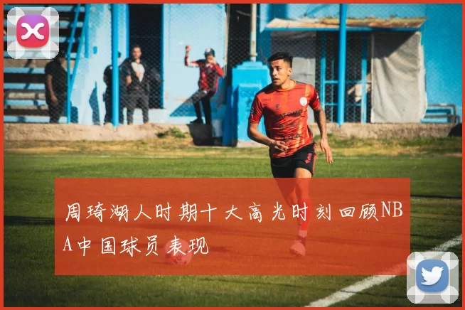 周琦湖人时期十大高光时刻回顾NBA中国球员表现