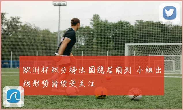 欧洲杯积分榜法国稳居前列 小组出线形势持续受关注