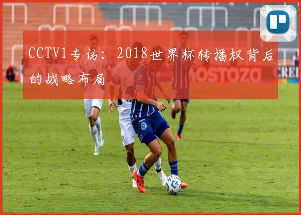 CCTV1专访：2018世界杯转播权背后的战略布局