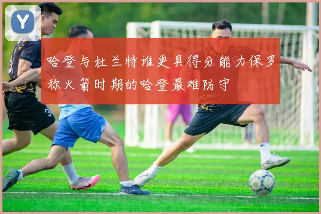 哈登与杜兰特谁更具得分能力保罗称火箭时期的哈登最难防守