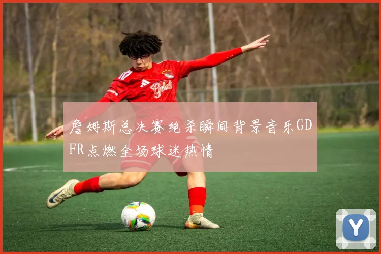 詹姆斯总决赛绝杀瞬间背景音乐GDFR点燃全场球迷热情