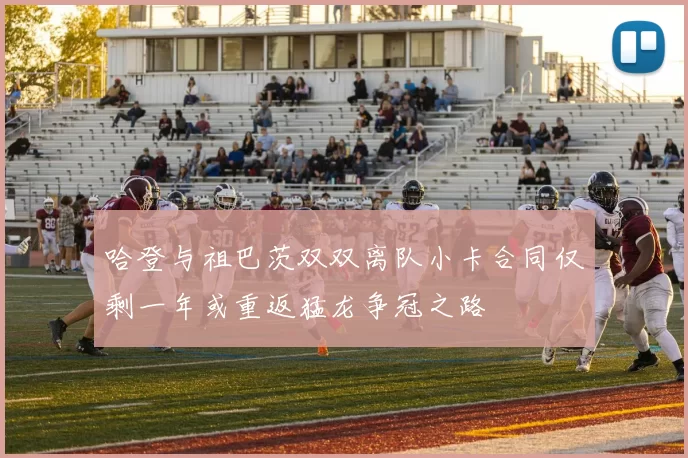 哈登与祖巴茨双双离队小卡合同仅剩一年或重返猛龙争冠之路