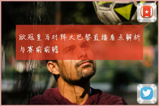 欧冠皇马对阵大巴黎直播看点解析与赛前前瞻