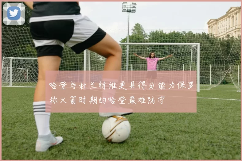 哈登与杜兰特谁更具得分能力保罗称火箭时期的哈登最难防守
