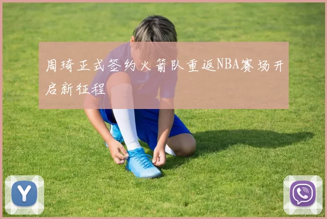 周琦正式签约火箭队重返NBA赛场开启新征程