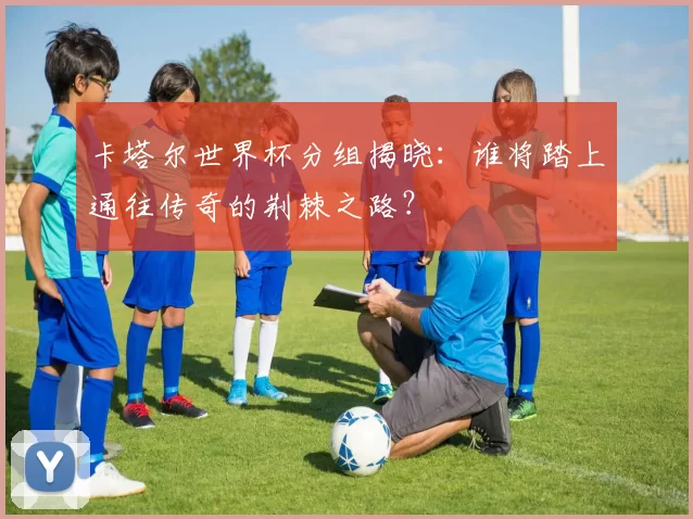 卡塔尔世界杯分组揭晓：谁将踏上通往传奇的荆棘之路？