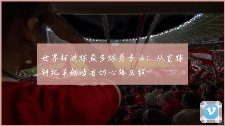 世界杯进球最多球员专访：从首球到纪录创造者的心路历程