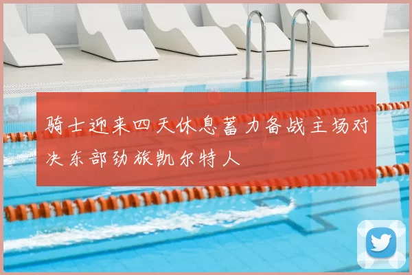 骑士迎来四天休息蓄力备战主场对决东部劲旅凯尔特人