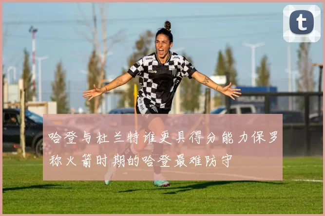 哈登与杜兰特谁更具得分能力保罗称火箭时期的哈登最难防守