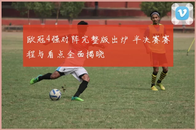 欧冠4强对阵完整版出炉 半决赛赛程与看点全面揭晓