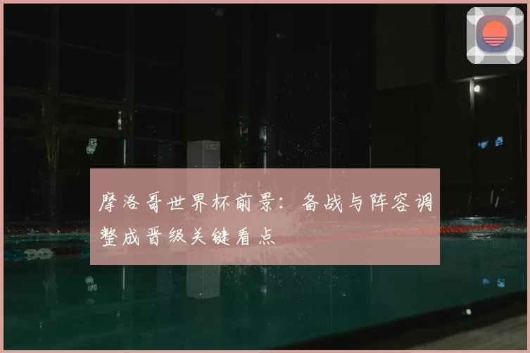 摩洛哥世界杯前景:备战与阵容调整成晋级关键看点