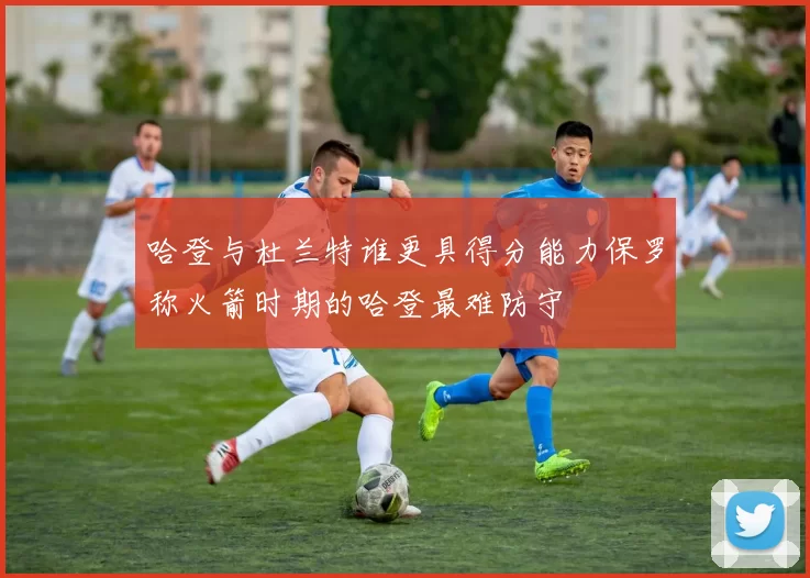哈登与杜兰特谁更具得分能力保罗称火箭时期的哈登最难防守