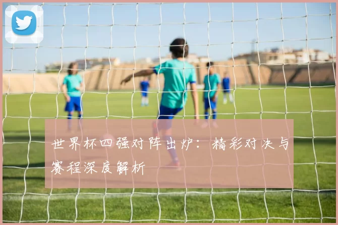 世界杯四强对阵出炉：精彩对决与赛程深度解析