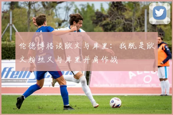 伦德博格谈欧文与库里：我既是欧文粉丝又与库里并肩作战
