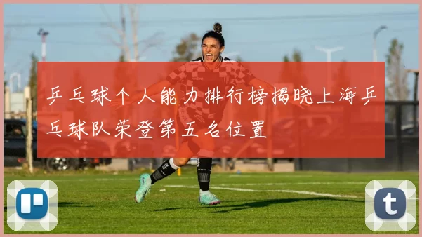 乒乓球个人能力排行榜揭晓上海乒乓球队荣登第五名位置