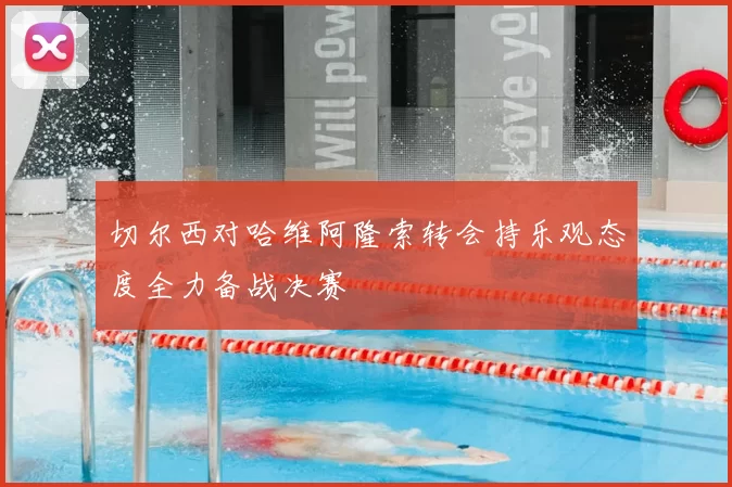 切尔西对哈维阿隆索转会持乐观态度全力备战决赛