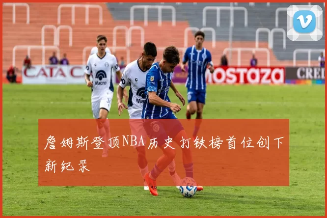 詹姆斯登顶NBA历史打铁榜首位创下新纪录