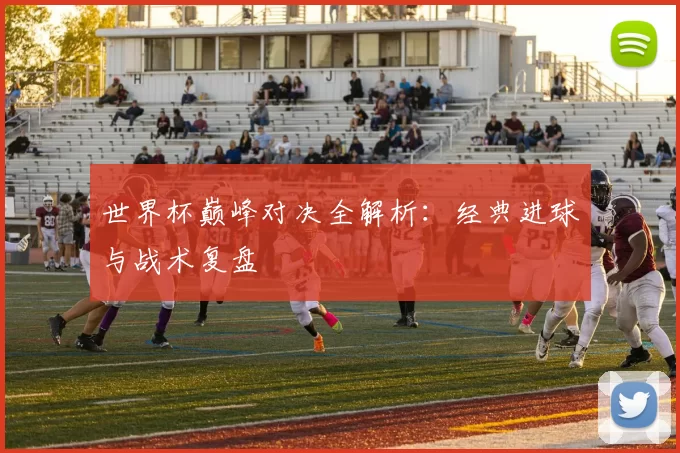 世界杯巅峰对决全解析：经典进球与战术复盘